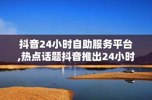 抖音24小时自助服务平台,热点话题抖音推出24小时自助服务平台，轻松解决用户需求！！