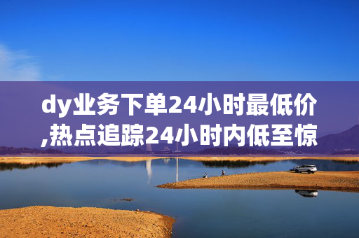 dy业务下单24小时最低价,热点追踪24小时内低至惊人价 dy业务火热下单中！