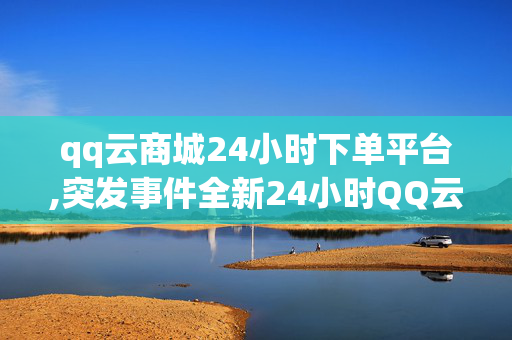 qq云商城24小时下单平台,突发事件全新24小时QQ云商城：随时随地轻松下单的购物体验！